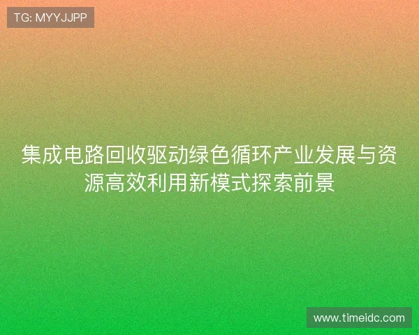 集成电路回收驱动绿色循环产业发展与资源高效利用新模式探索前景